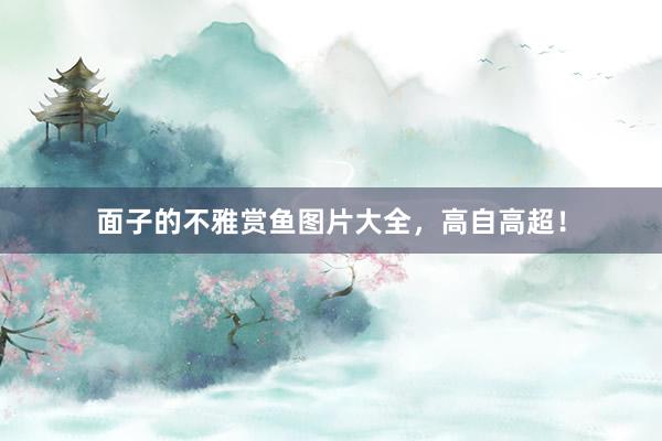面子的不雅赏鱼图片大全，高自高超！